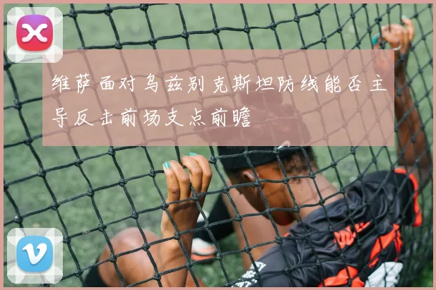 维萨面对乌兹别克斯坦防线能否主导反击前场支点前瞻
