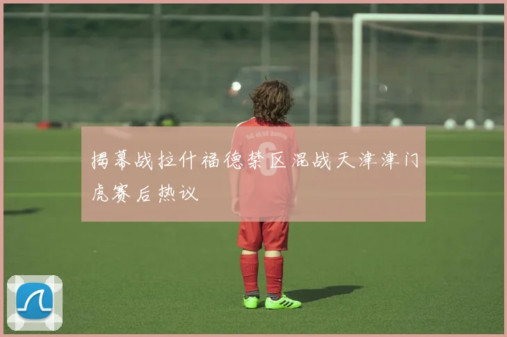 揭幕战拉什福德禁区混战天津津门虎赛后热议