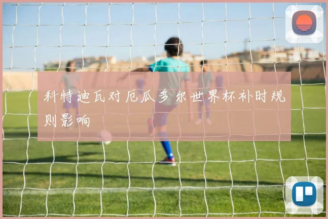 科特迪瓦对厄瓜多尔世界杯补时规则影响