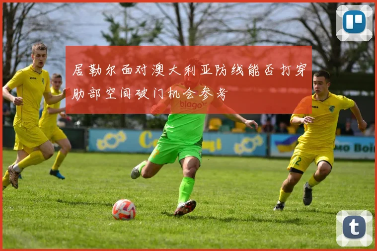 居勒尔面对澳大利亚防线能否打穿肋部空间破门机会参考