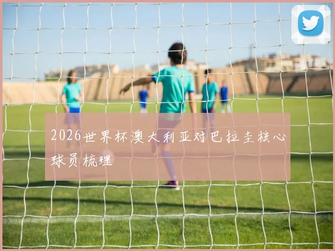 2026世界杯澳大利亚对巴拉圭核心球员梳理