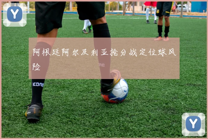 阿根廷阿尔及利亚抢分战定位球风险