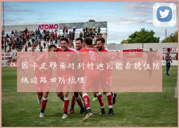 因卡皮耶面对科特迪瓦能否稳住防线边路回防梳理