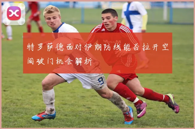 特罗萨德面对伊朗防线能否拉开空间破门机会解析