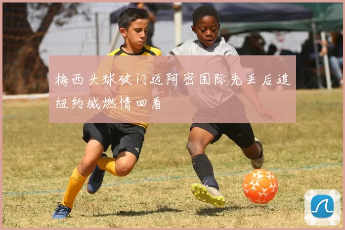 梅西头球破门迈阿密国际先丢后追纽约城燃情回看