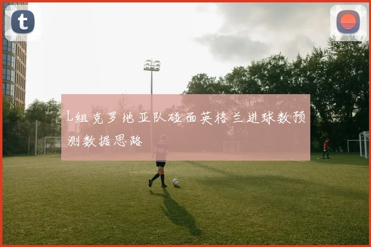 L组克罗地亚队碰面英格兰进球数预测数据思路