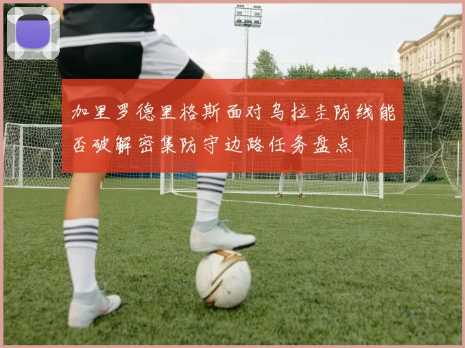 加里罗德里格斯面对乌拉圭防线能否破解密集防守边路任务盘点
