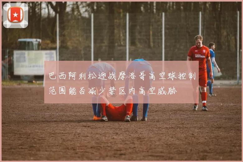 巴西阿利松迎战摩洛哥高空球控制范围能否减少禁区内高空威胁