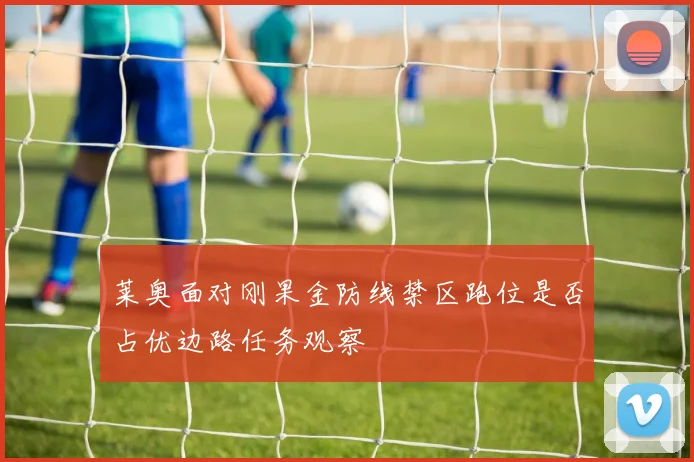 莱奥面对刚果金防线禁区跑位是否占优边路任务观察