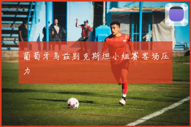 葡萄牙乌兹别克斯坦小组赛客场压力
