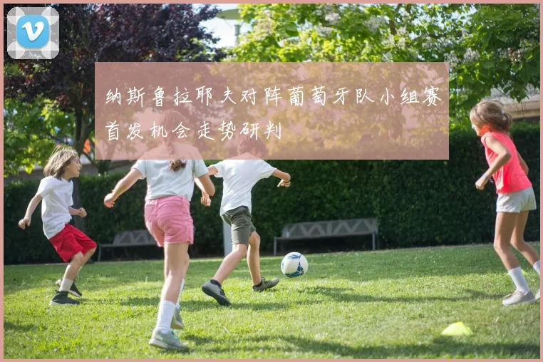 纳斯鲁拉耶夫对阵葡萄牙队小组赛首发机会走势研判