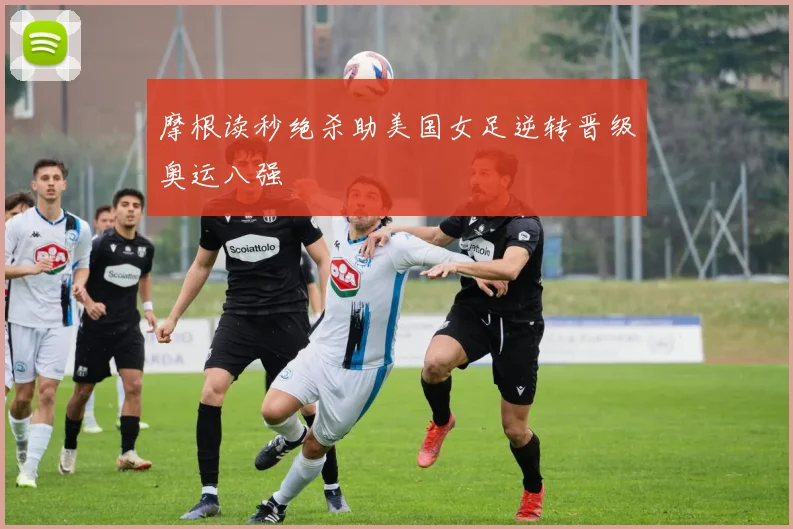 摩根读秒绝杀助美国女足逆转晋级奥运八强