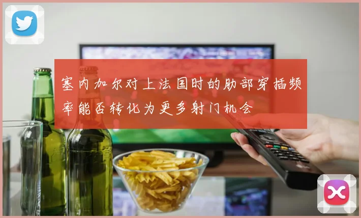 塞内加尔对上法国时的肋部穿插频率能否转化为更多射门机会
