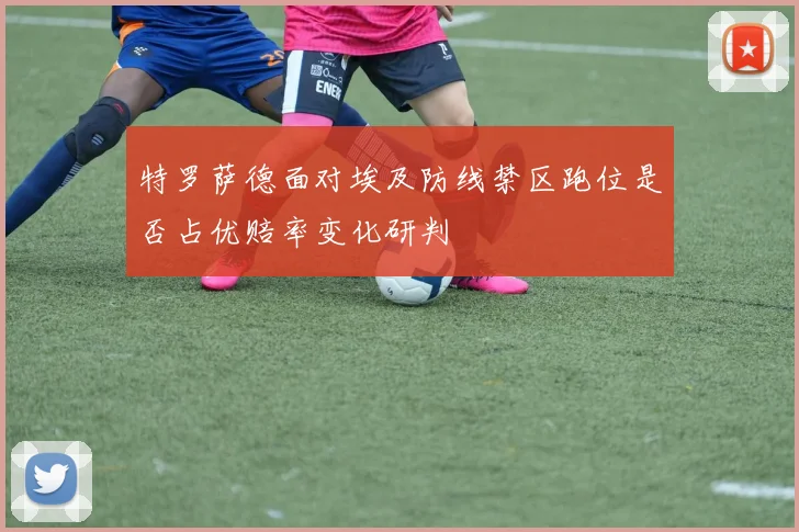 特罗萨德面对埃及防线禁区跑位是否占优赔率变化研判
