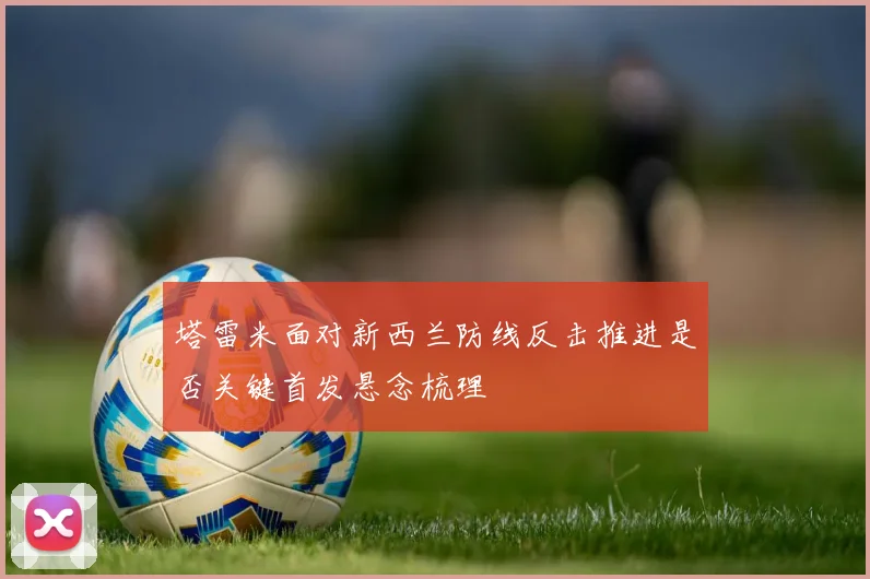 塔雷米面对新西兰防线反击推进是否关键首发悬念梳理