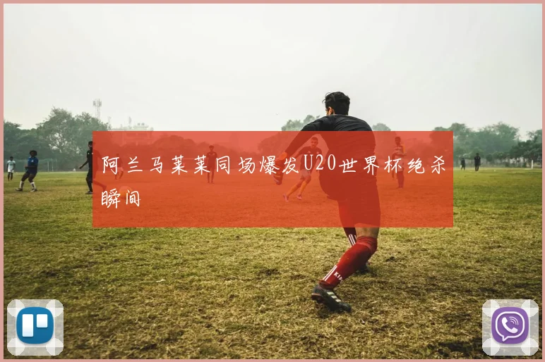 阿兰马莱莱同场爆发U20世界杯绝杀瞬间