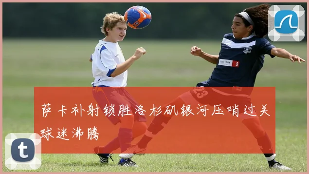 萨卡补射锁胜洛杉矶银河压哨过关球迷沸腾