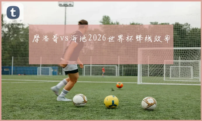 摩洛哥vs海地2026世界杯锋线效率