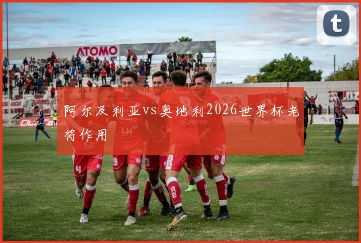阿尔及利亚vs奥地利2026世界杯老将作用