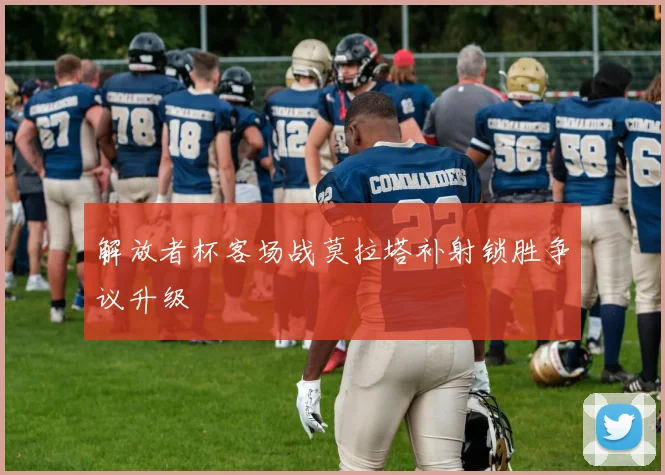 解放者杯客场战莫拉塔补射锁胜争议升级