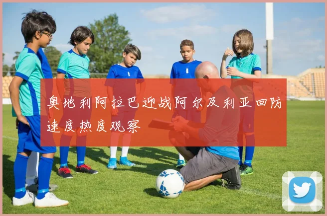 奥地利阿拉巴迎战阿尔及利亚回防速度热度观察