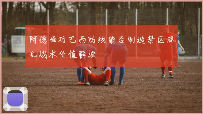 阿德面对巴西防线能否制造禁区混乱战术价值解读