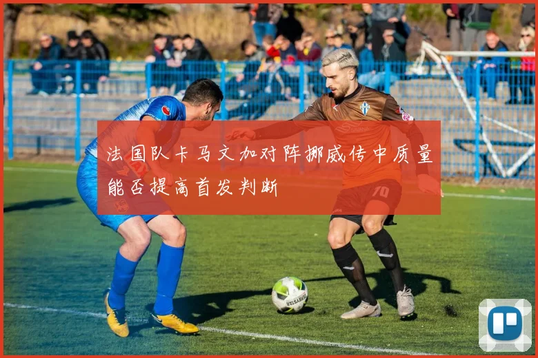 法国队卡马文加对阵挪威传中质量能否提高首发判断