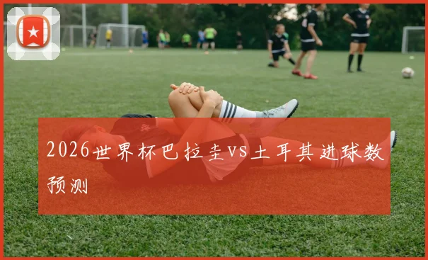 2026世界杯巴拉圭vs土耳其进球数预测