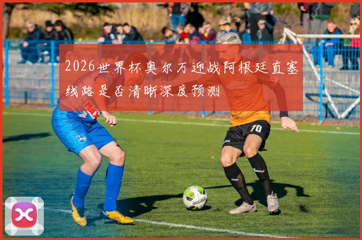 2026世界杯奥尔万迎战阿根廷直塞线路是否清晰深度预测