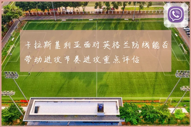 卡拉斯基利亚面对英格兰防线能否带动进攻节奏进攻重点评估