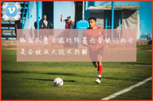 韩国队曹圭成对阵墨西哥破门机会是否被放大战术拆解