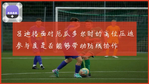 吕迪格面对厄瓜多尔时的高位压迫参与度是否能够带动防线协作
