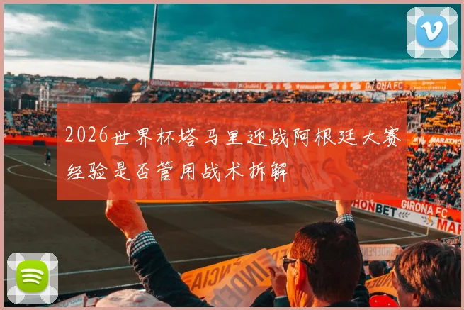 2026世界杯塔马里迎战阿根廷大赛经验是否管用战术拆解