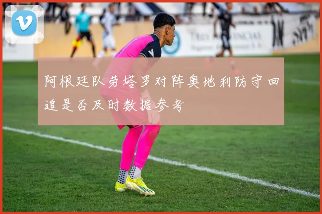 阿根廷队劳塔罗对阵奥地利防守回追是否及时数据参考