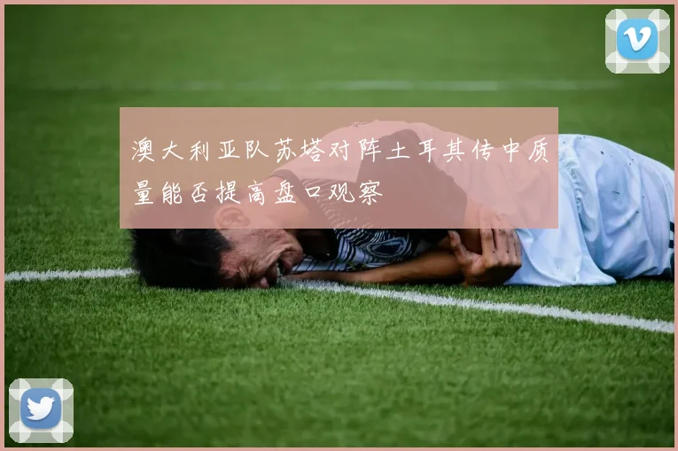 澳大利亚队苏塔对阵土耳其传中质量能否提高盘口观察