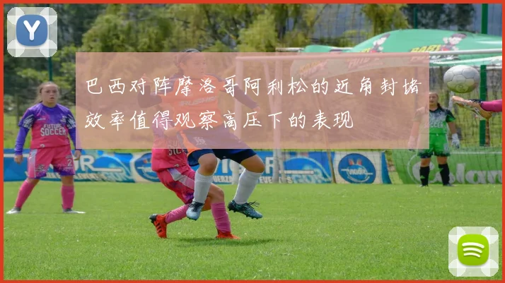 巴西对阵摩洛哥阿利松的近角封堵效率值得观察高压下的表现