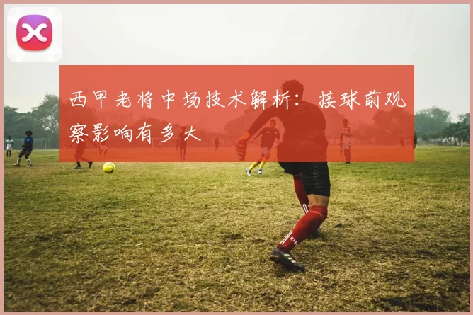 西甲老将中场技术解析：接球前观察影响有多大