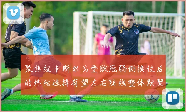聚焦纽卡斯尔戈登欧冠弱侧换位后的终结选择有望左右防线整体默契