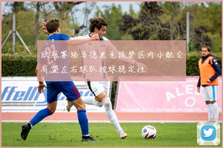 欧冠赛场马德里竞技禁区内小配合有望左右球队控球稳定性