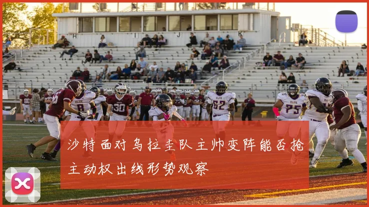 沙特面对乌拉圭队主帅变阵能否抢主动权出线形势观察