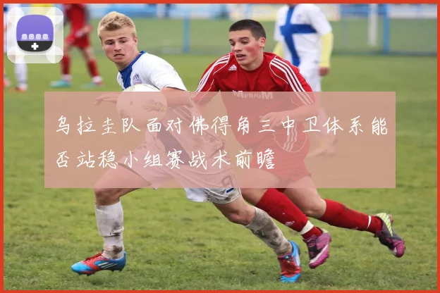 乌拉圭队面对佛得角三中卫体系能否站稳小组赛战术前瞻