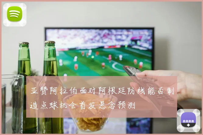 亚赞阿拉伯面对阿根廷防线能否制造点球机会首发悬念预测