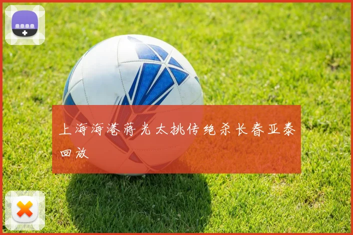 上海海港蒋光太挑传绝杀长春亚泰回放