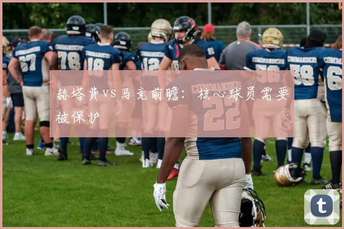 赫塔费vs马竞前瞻：核心球员需要被保护
